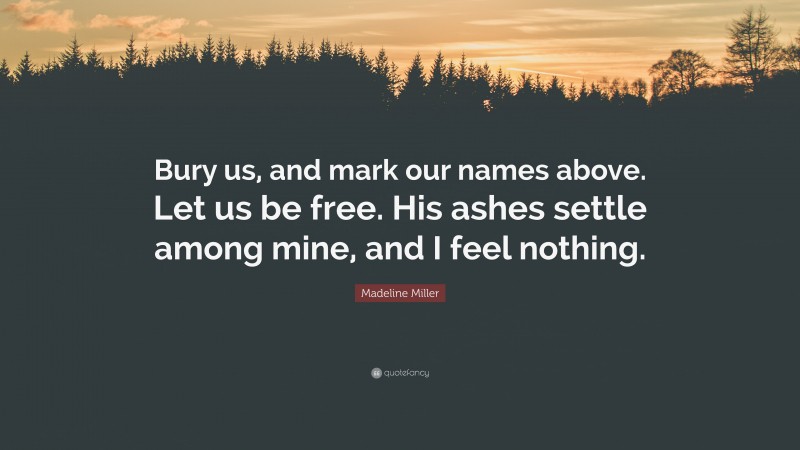 Madeline Miller Quote: “Bury us, and mark our names above. Let us be free. His ashes settle among mine, and I feel nothing.”