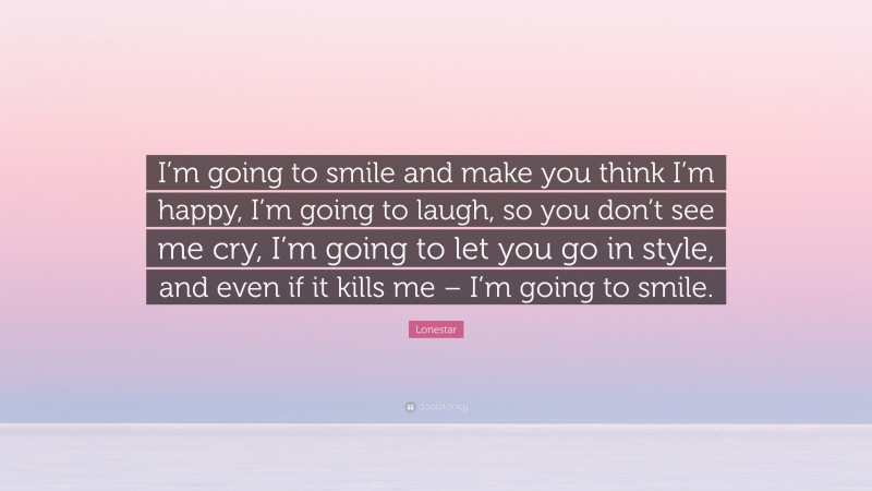 Lonestar Quote: “I’m going to smile and make you think I’m happy, I’m going to laugh, so you don’t see me cry, I’m going to let you go in style, and even if it kills me – I’m going to smile.”