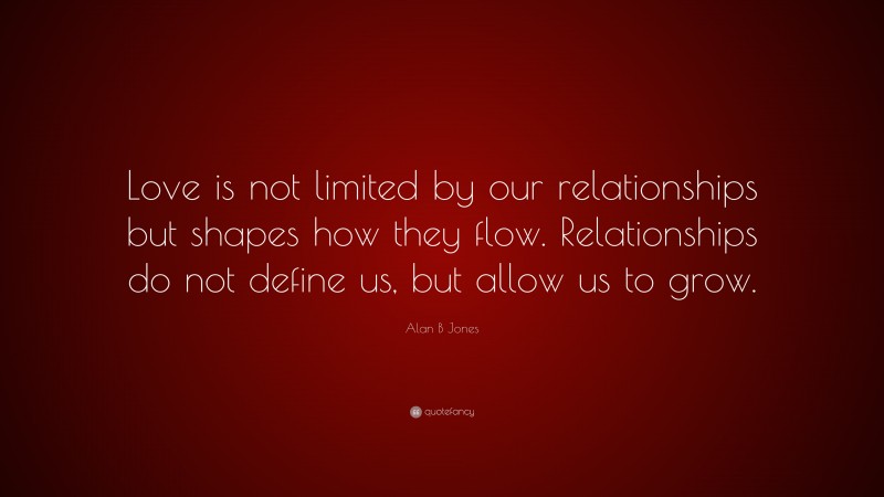 Alan B Jones Quote: “Love is not limited by our relationships but shapes how they flow. Relationships do not define us, but allow us to grow.”