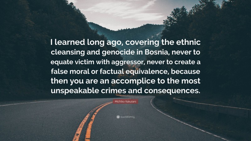 Michiko Kakutani Quote: “I learned long ago, covering the ethnic cleansing and genocide in Bosnia, never to equate victim with aggressor, never to create a false moral or factual equivalence, because then you are an accomplice to the most unspeakable crimes and consequences.”