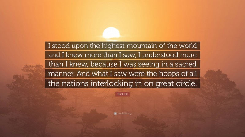Black Elk Quote: “I stood upon the highest mountain of the world and I knew more than I saw, I understood more than I knew, because I was seeing in a sacred manner. And what I saw were the hoops of all the nations interlocking in on great circle.”