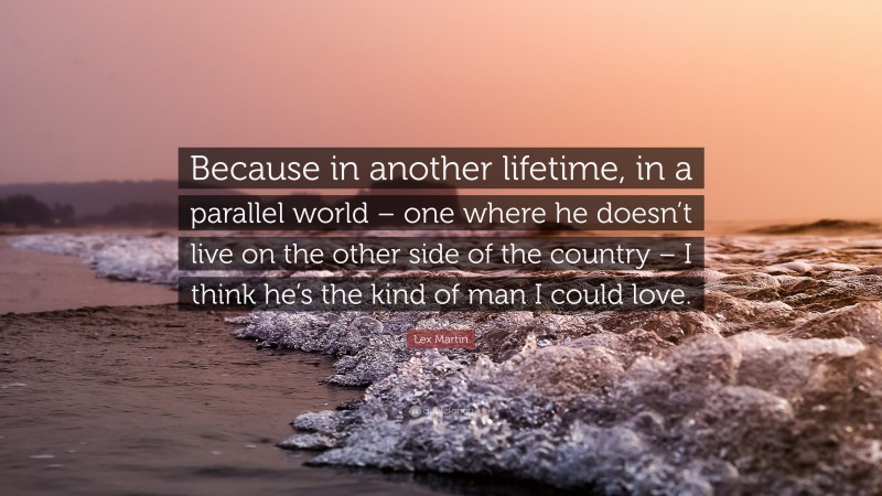 Lex Martin Quote: “Because in another lifetime, in a parallel world – one where he doesn’t live on the other side of the country – I think he’s the kind of man I could love.”