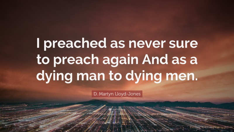 D. Martyn Lloyd-Jones Quote: “I preached as never sure to preach again And as a dying man to dying men.”