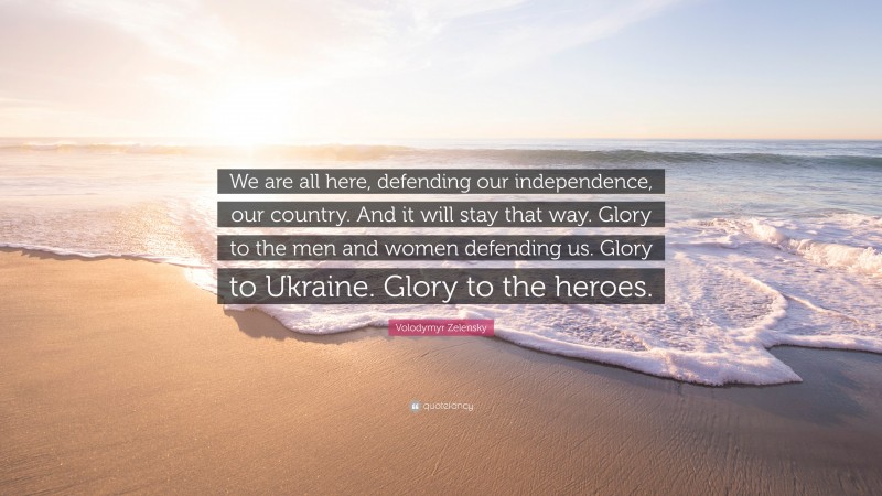 Volodymyr Zelensky Quote: “We are all here, defending our independence, our country. And it will stay that way. Glory to the men and women defending us. Glory to Ukraine. Glory to the heroes.”