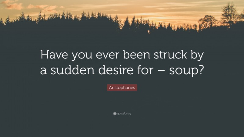 Aristophanes Quote: “Have you ever been struck by a sudden desire for – soup?”