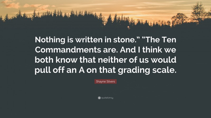 Shayne Silvers Quote: “Nothing is written in stone.” “The Ten Commandments are. And I think we both know that neither of us would pull off an A on that grading scale.”