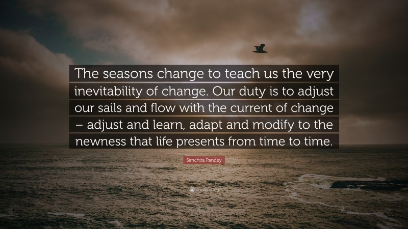 Sanchita Pandey Quote: “The seasons change to teach us the very inevitability of change. Our duty is to adjust our sails and flow with the current of change – adjust and learn, adapt and modify to the newness that life presents from time to time.”