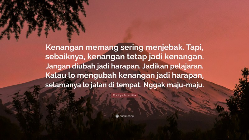 Pradnya Paramitha Quote: “Kenangan memang sering menjebak. Tapi, sebaiknya, kenangan tetap jadi kenangan. Jangan diubah jadi harapan. Jadikan pelajaran. Kalau lo mengubah kenangan jadi harapan, selamanya lo jalan di tempat. Nggak maju-maju.”