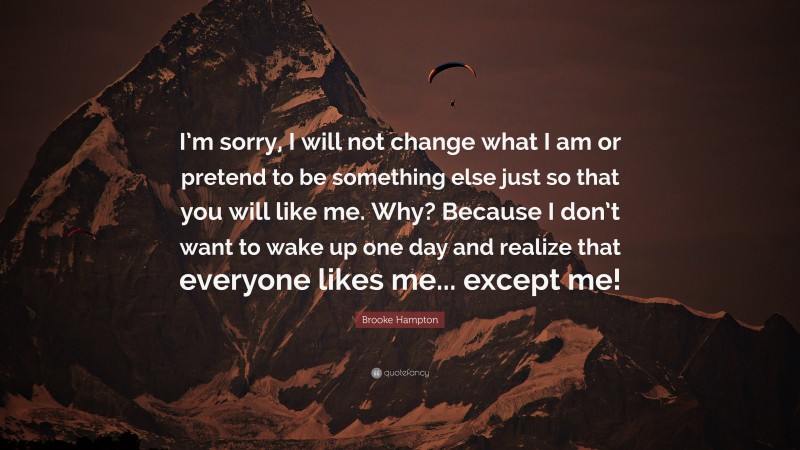 Brooke Hampton Quote: “I’m sorry, I will not change what I am or pretend to be something else just so that you will like me. Why? Because I don’t want to wake up one day and realize that everyone likes me... except me!”
