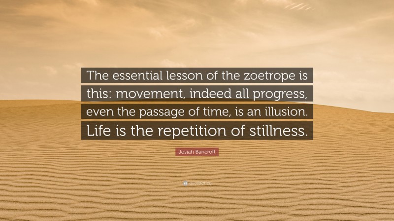 Josiah Bancroft Quote: “The essential lesson of the zoetrope is this: movement, indeed all progress, even the passage of time, is an illusion. Life is the repetition of stillness.”