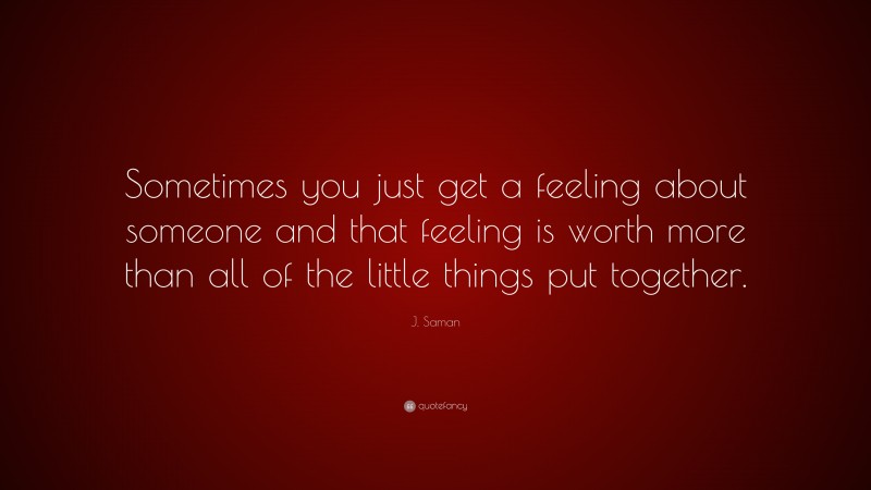J. Saman Quote: “Sometimes you just get a feeling about someone and that feeling is worth more than all of the little things put together.”