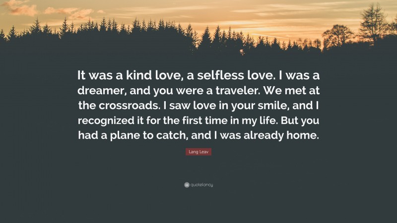 Lang Leav Quote: “It was a kind love, a selfless love. I was a dreamer, and you were a traveler. We met at the crossroads. I saw love in your smile, and I recognized it for the first time in my life. But you had a plane to catch, and I was already home.”