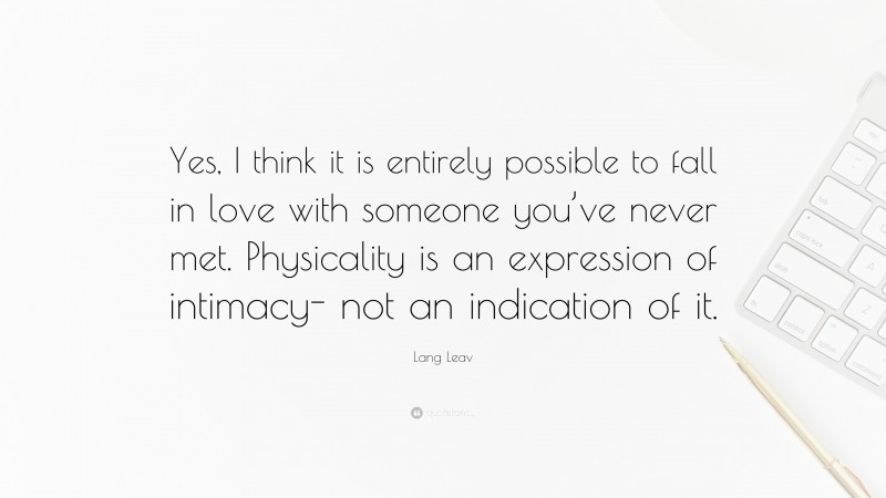 Lang Leav Quote: “Yes, I think it is entirely possible to fall in love with someone you’ve never met. Physicality is an expression of intimacy- not an indication of it.”