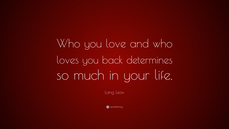 Lang Leav Quote: “Who you love and who loves you back determines so much in your life.”