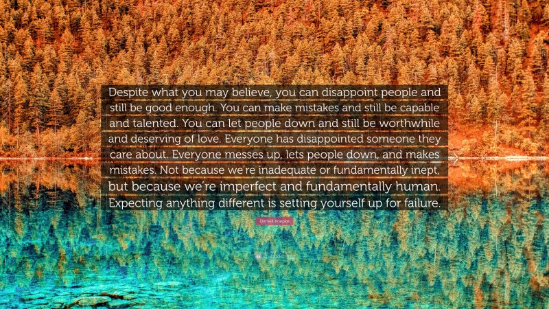 Daniell Koepke Quote: “Despite what you may believe, you can disappoint people and still be good enough. You can make mistakes and still be capable and talented. You can let people down and still be worthwhile and deserving of love. Everyone has disappointed someone they care about. Everyone messes up, lets people down, and makes mistakes. Not because we’re inadequate or fundamentally inept, but because we’re imperfect and fundamentally human. Expecting anything different is setting yourself up for failure.”