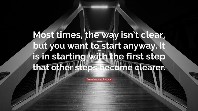 Israelmore Ayivor Quote: “Most times, the way isn’t clear, but you want to start anyway. It is in starting with the first step that other steps become clearer.”