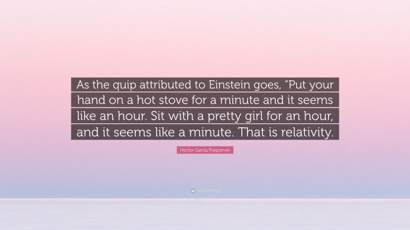 Hector Garcia Puigcerver Quote: “As the quip attributed to Einstein goes, “Put your hand on a hot stove for a minute and it seems like an hour. Sit with a pretty girl for an hour, and it seems like a minute. That is relativity.”