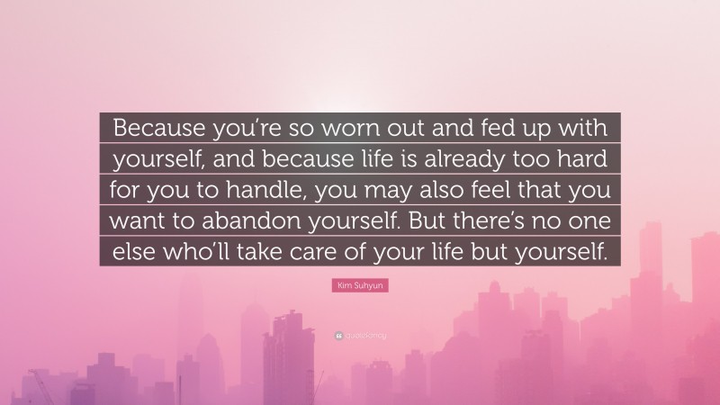 Kim Suhyun Quote: “Because you’re so worn out and fed up with yourself, and because life is already too hard for you to handle, you may also feel that you want to abandon yourself. But there’s no one else who’ll take care of your life but yourself.”