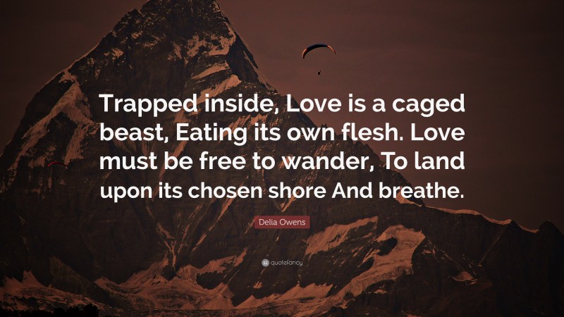 Delia Owens Quote: “Trapped inside, Love is a caged beast, Eating its own flesh. Love must be free to wander, To land upon its chosen shore And breathe.”