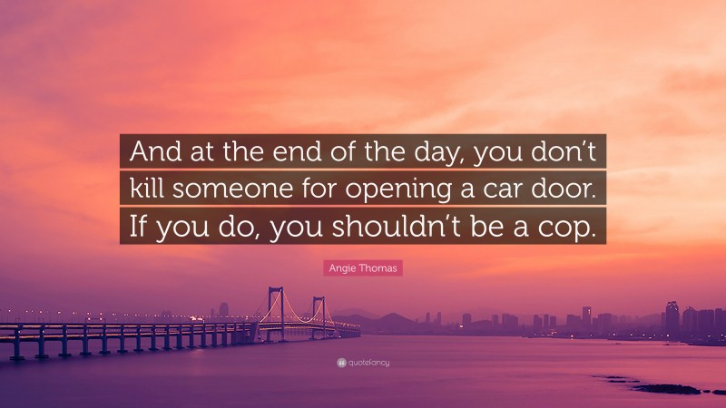 Angie Thomas Quote: “And at the end of the day, you don’t kill someone for opening a car door. If you do, you shouldn’t be a cop.”