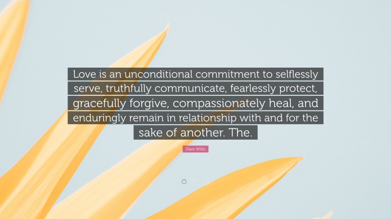 Dave Willis Quote: “Love is an unconditional commitment to selflessly serve, truthfully communicate, fearlessly protect, gracefully forgive, compassionately heal, and enduringly remain in relationship with and for the sake of another. The.”