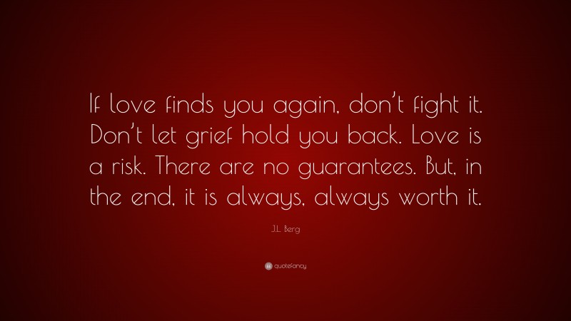 J.L. Berg Quote: “If love finds you again, don’t fight it. Don’t let grief hold you back. Love is a risk. There are no guarantees. But, in the end, it is always, always worth it.”