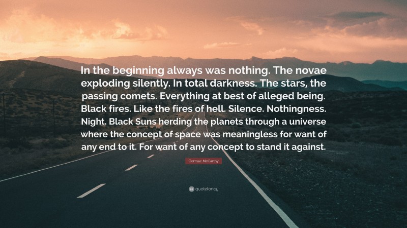 Cormac McCarthy Quote: “In the beginning always was nothing. The novae exploding silently. In total darkness. The stars, the passing comets. Everything at best of alleged being. Black fires. Like the fires of hell. Silence. Nothingness. Night. Black Suns herding the planets through a universe where the concept of space was meaningless for want of any end to it. For want of any concept to stand it against.”