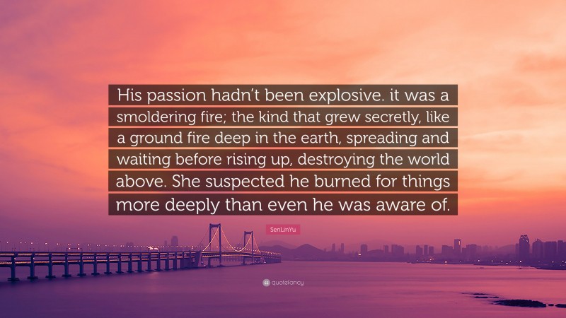 SenLinYu Quote: “His passion hadn’t been explosive. it was a smoldering fire; the kind that grew secretly, like a ground fire deep in the earth, spreading and waiting before rising up, destroying the world above. She suspected he burned for things more deeply than even he was aware of.”