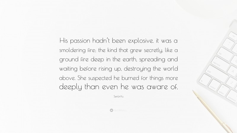 SenLinYu Quote: “His passion hadn’t been explosive. it was a smoldering fire; the kind that grew secretly, like a ground fire deep in the earth, spreading and waiting before rising up, destroying the world above. She suspected he burned for things more deeply than even he was aware of.”