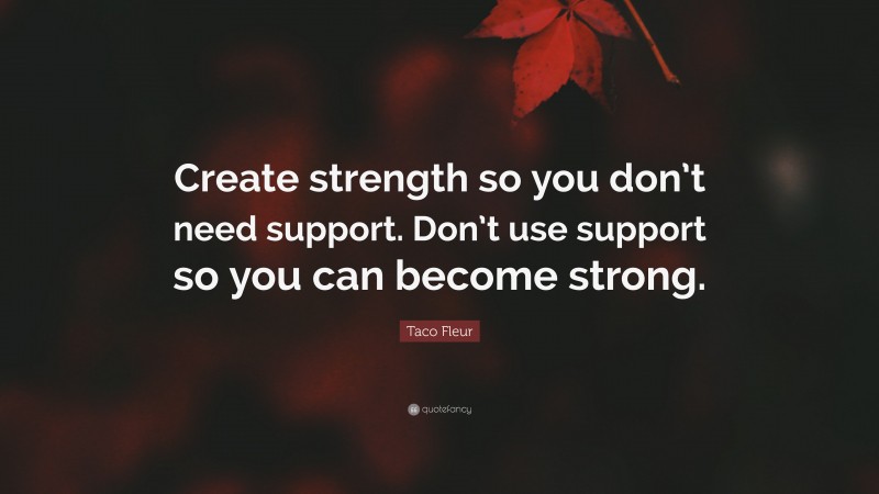 Taco Fleur Quote: “Create strength so you don’t need support. Don’t use support so you can become strong.”