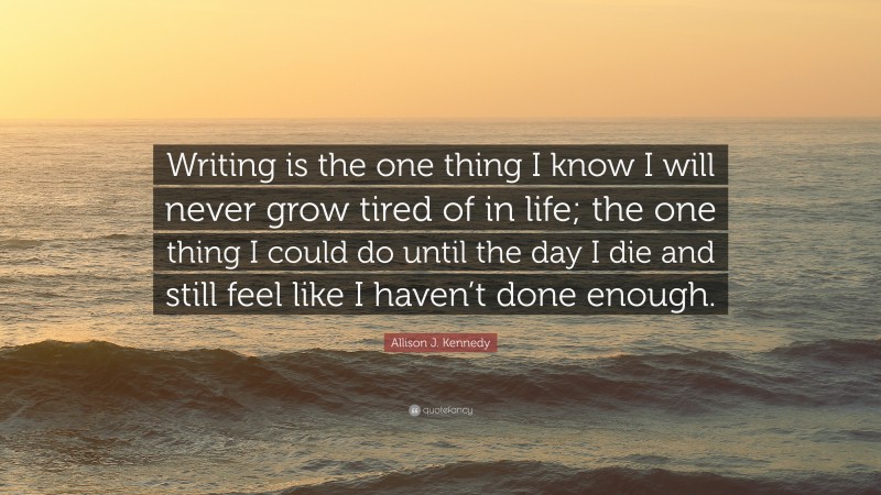 Allison J. Kennedy Quote: “Writing is the one thing I know I will never grow tired of in life; the one thing I could do until the day I die and still feel like I haven’t done enough.”