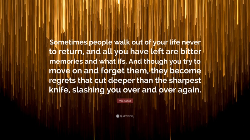 Mia Asher Quote: “Sometimes people walk out of your life never to return, and all you have left are bitter memories and what ifs. And though you try to move on and forget them, they become regrets that cut deeper than the sharpest knife, slashing you over and over again.”