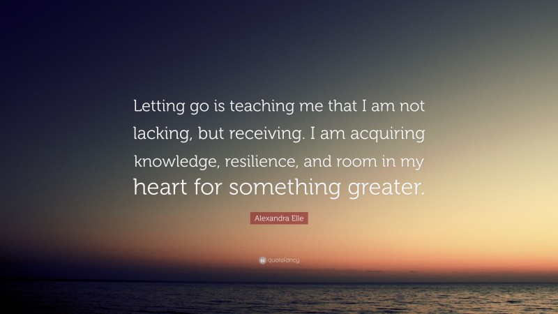 Alexandra Elle Quote: “Letting go is teaching me that I am not lacking, but receiving. I am acquiring knowledge, resilience, and room in my heart for something greater.”
