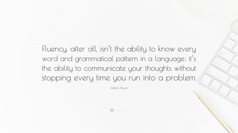Gabriel Wyner Quote: “Fluency, after all, isn’t the ability to know every word and grammatical pattern in a language; it’s the ability to communicate your thoughts without stopping every time you run into a problem.”