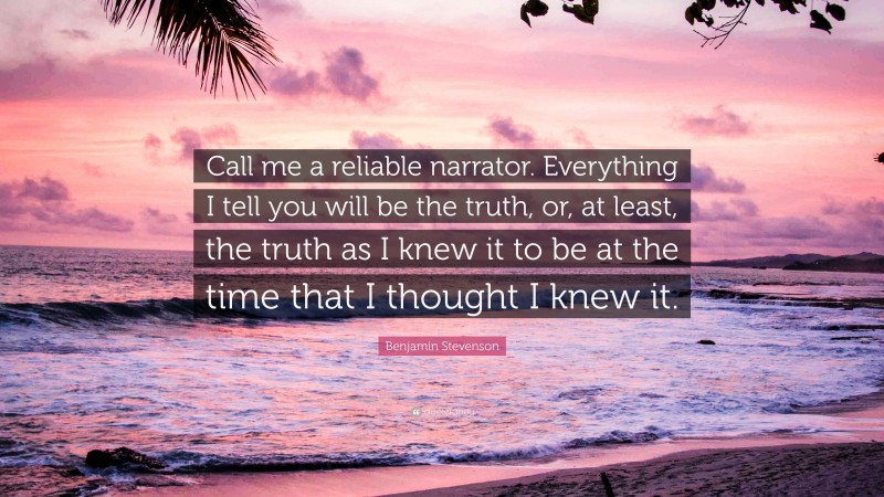 Benjamin Stevenson Quote: “Call me a reliable narrator. Everything I tell you will be the truth, or, at least, the truth as I knew it to be at the time that I thought I knew it.”