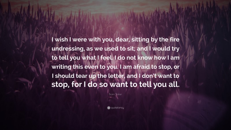 Bram Stoker Quote: “I wish I were with you, dear, sitting by the fire undressing, as we used to sit; and I would try to tell you what I feel. I do not know how I am writing this even to you. I am afraid to stop, or I should tear up the letter, and I don’t want to stop, for I do so want to tell you all.”