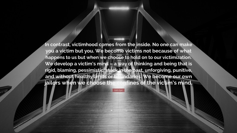 Edith Eger Quote: “In contrast, victimhood comes from the inside. No one can make you a victim but you. We become victims not because of what happens to us but when we choose to hold on to our victimization. We develop a victim’s mind – a way of thinking and being that is rigid, blaming, pessimistic, stuck in the past, unforgiving, punitive, and without healthy limits or boundaries. We become our own jailors when we choose the confines of the victim’s mind.”