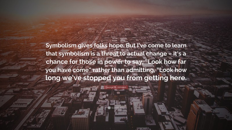 George M. Johnson Quote: “Symbolism gives folks hope. But I’ve come to learn that symbolism is a threat to actual change – it’s a chance for those in power to say, “Look how far you have come” rather than admitting, “Look how long we’ve stopped you from getting here.”