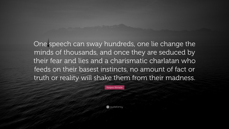 Karpov Kinrade Quote: “One speech can sway hundreds, one lie change the minds of thousands, and once they are seduced by their fear and lies and a charismatic charlatan who feeds on their basest instincts, no amount of fact or truth or reality will shake them from their madness.”