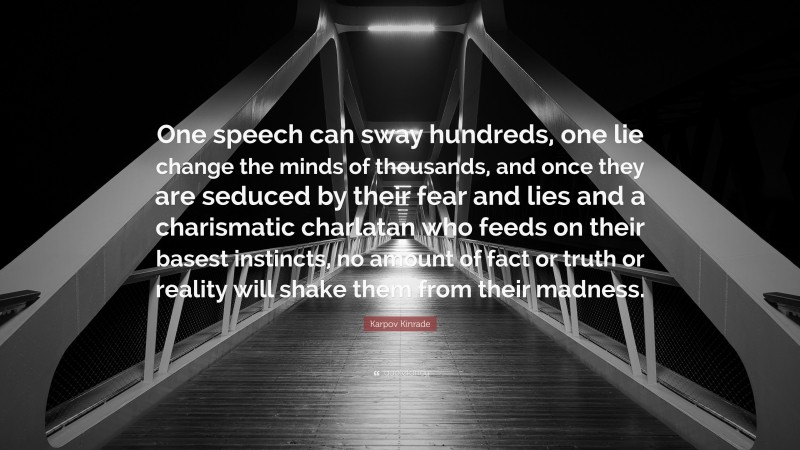 Karpov Kinrade Quote: “One speech can sway hundreds, one lie change the minds of thousands, and once they are seduced by their fear and lies and a charismatic charlatan who feeds on their basest instincts, no amount of fact or truth or reality will shake them from their madness.”
