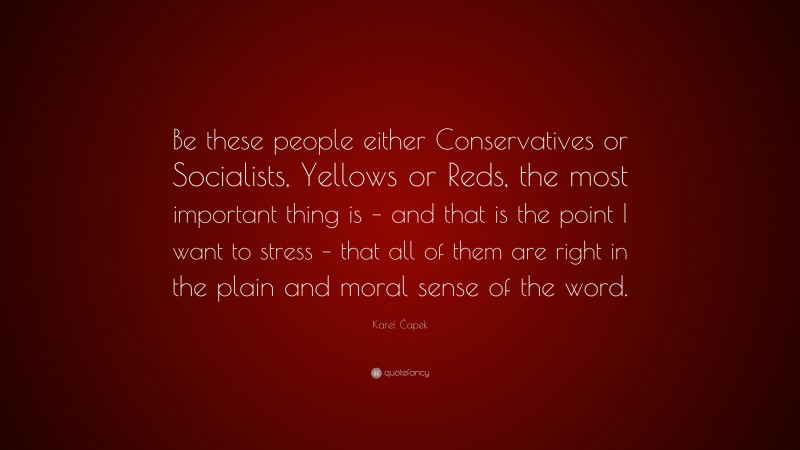 Karel Čapek Quote: “Be these people either Conservatives or Socialists, Yellows or Reds, the most important thing is – and that is the point I want to stress – that all of them are right in the plain and moral sense of the word.”