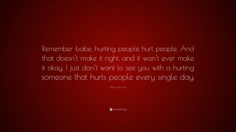 Hope Alcocer Quote: “Remember babe, hurting people hurt people. And that doesn’t make it right, and it won’t ever make it okay. I just don’t want to see you with a hurting someone that hurts people every single day.”