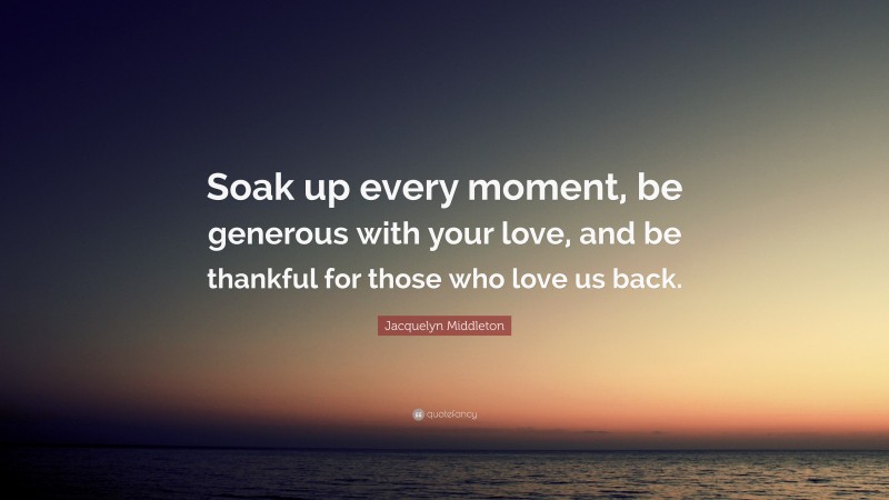 Jacquelyn Middleton Quote: “Soak up every moment, be generous with your love, and be thankful for those who love us back.”