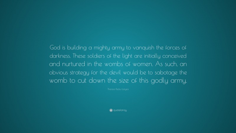 Theresa Pecku-Laryea Quote: “God is building a mighty army to vanquish the forces of darkness. These soldiers of the light are initially conceived and nurtured in the wombs of women. As such, an obvious strategy for the devil would be to sabotage the womb to cut down the size of this godly army.”