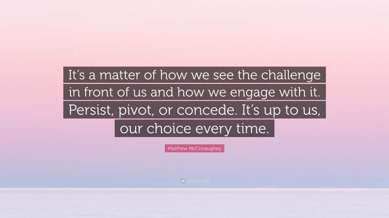 Matthew McConaughey Quote: “It’s a matter of how we see the challenge in front of us and how we engage with it. Persist, pivot, or concede. It’s up to us, our choice every time.”