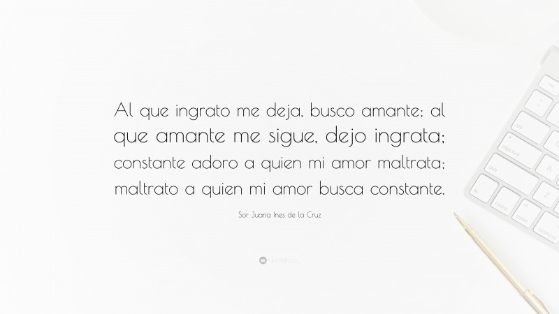 Sor Juana Ines de la Cruz Quote: “Al que ingrato me deja, busco amante; al que amante me sigue, dejo ingrata; constante adoro a quien mi amor maltrata; maltrato a quien mi amor busca constante.”