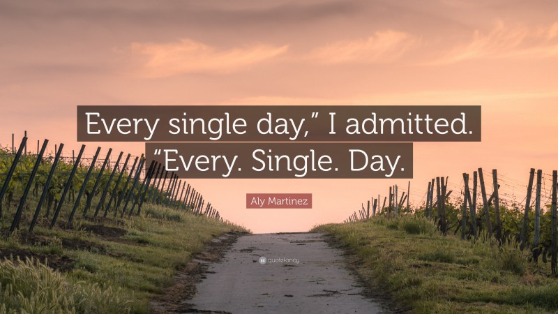 Aly Martinez Quote: “Every single day,” I admitted. “Every. Single. Day.”