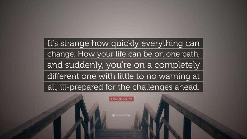 Chanel Cleeton Quote: “It’s strange how quickly everything can change. How your life can be on one path, and suddenly, you’re on a completely different one with little to no warning at all, ill-prepared for the challenges ahead.”