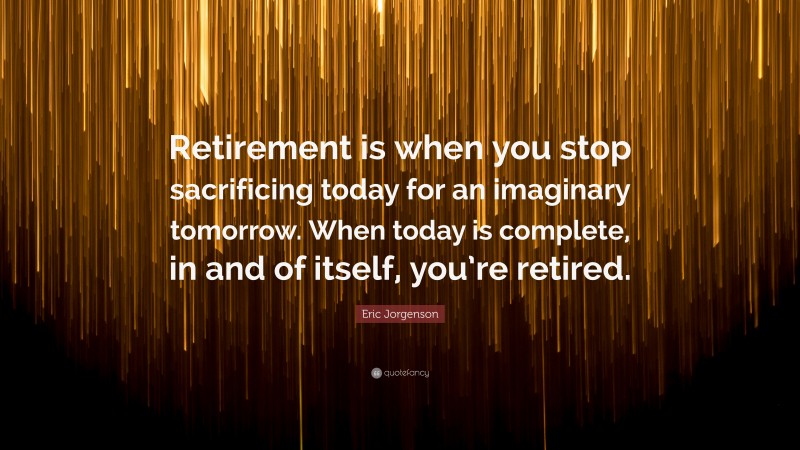 Eric Jorgenson Quote: “Retirement is when you stop sacrificing today for an imaginary tomorrow. When today is complete, in and of itself, you’re retired.”