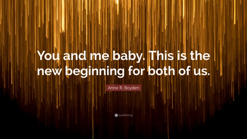 Anne R. Boyden Quote: “You and me baby. This is the new beginning for both of us.”